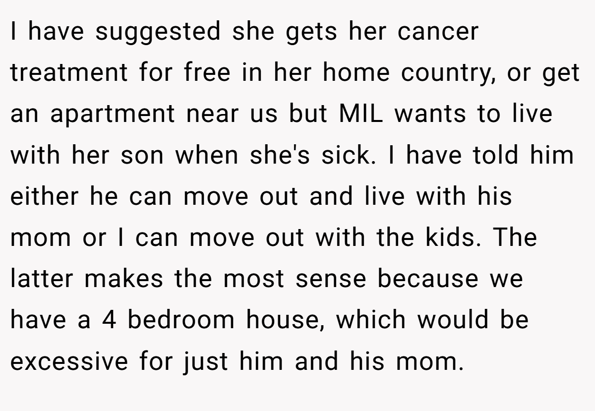 I have suggested she gets her cancer treatment for free in her home country, or get an apartment near us but MIL wants to live with her son when she's sick. I have told him either he can move out and live with his mom or I can move out with the kids. The latter makes the most sense because we have a 4 bedroom house, which would be excessive for just him and his mom.
