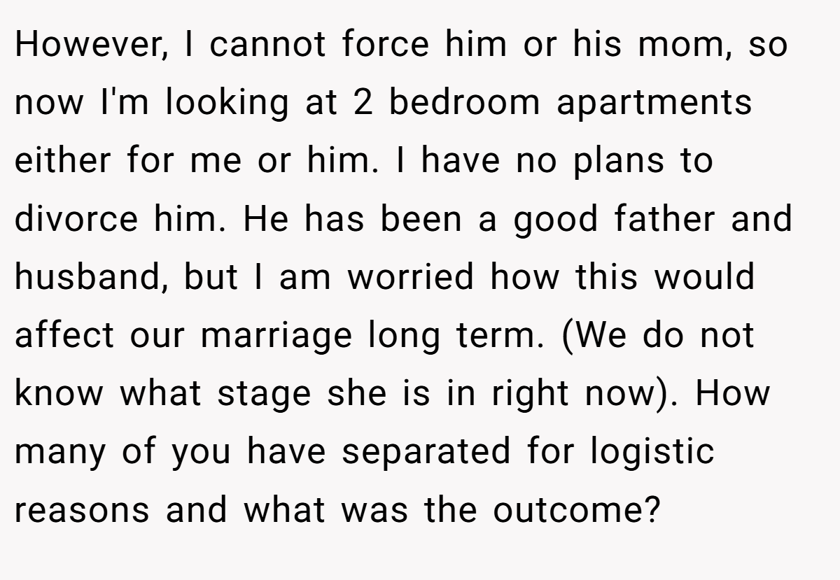 However, I cannot force him or his mom, so now I'm looking at 2 bedroom apartments either for me or him. I have no plans to divorce him. He has been a good father and husband, but I am worried how this would affect our marriage long term. (We do not know what stage she is in right now). How many of you have separated for logistic reasons and what was the outcome?