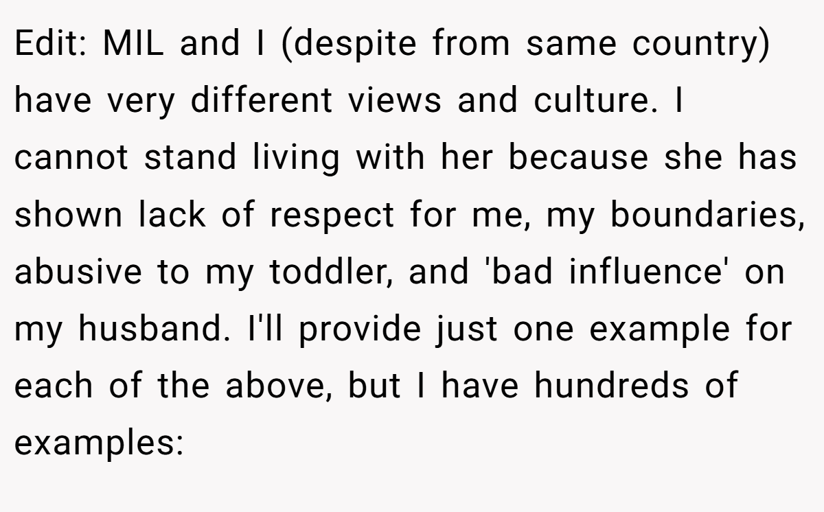 Edit: MIL and I (despite from same country) have very different views and culture. I cannot stand living with her because she has shown lack of respect for me, my boundaries, abusive to my toddler, and 'bad influence' on my husband. I'll provide just one example for each of the above, but I have hundreds of examples: