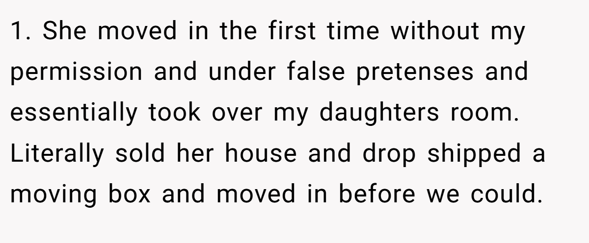 1. She moved in the first time without my permission and under false pretenses and essentially took over my daughters room. Literally sold her house and drop shipped a moving box and moved in before we could.
