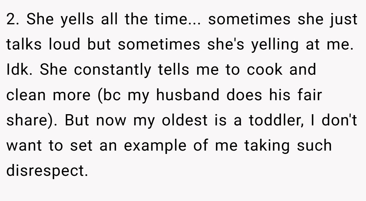 2. She yells all the time... sometimes she just talks loud but sometimes she's yelling at me. Idk. She constantly tells me to cook and clean more (bc my husband does his fair share). But now my oldest is a toddler, I don't want to set an example of me taking such disrespect.