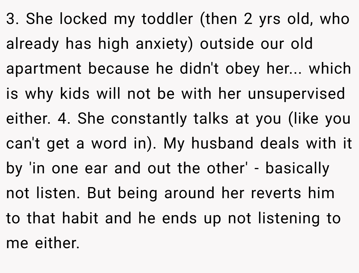 3. She locked my toddler (then 2 yrs old, who already has high anxiety) outside our old apartment because he didn't obey her... which is why kids will not be with her unsupervised either. 4. She constantly talks at you (like you can't get a word in). My husband deals with it by 'in one ear and out the other' - basically not listen. But being around her reverts him to that habit and he ends up not listening to me either.