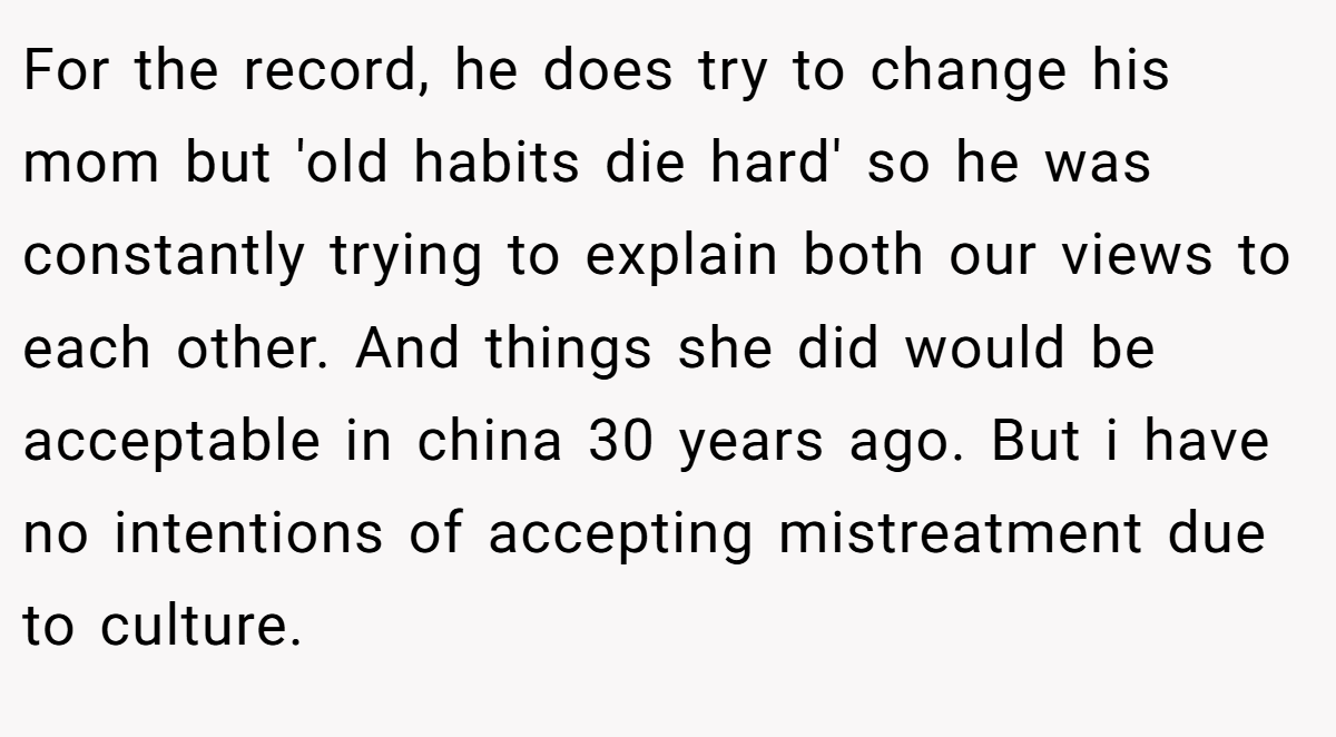 For the record, he does try to change his mom but 'old habits die hard' so he was constantly trying to explain both our views to each other. And things she did would be acceptable in china 30 years ago. But i have no intentions of accepting mistreatment due to culture.
