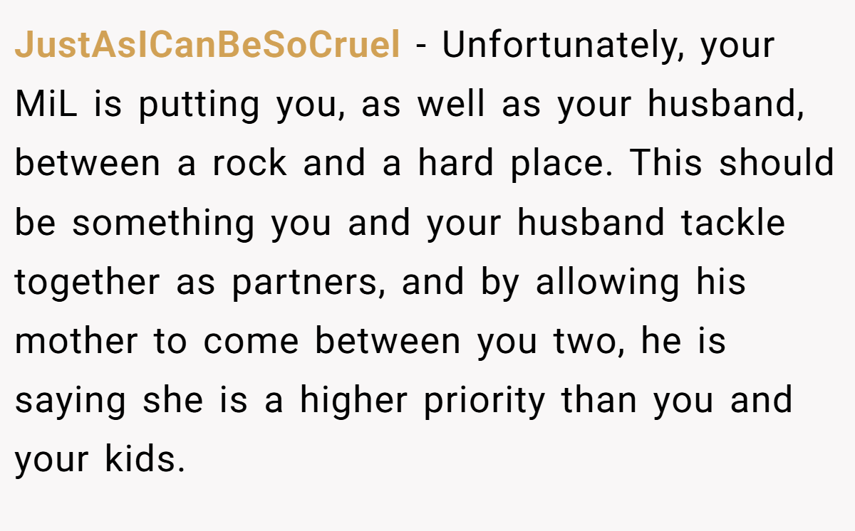 JustAsICanBeSoCruel − Unfortunately, your MiL is putting you, as well as your husband, between a rock and a hard place. This should be something you and your husband tackle together as partners, and by allowing his mother to come between you two, he is saying she is a higher priority than you and your kids.