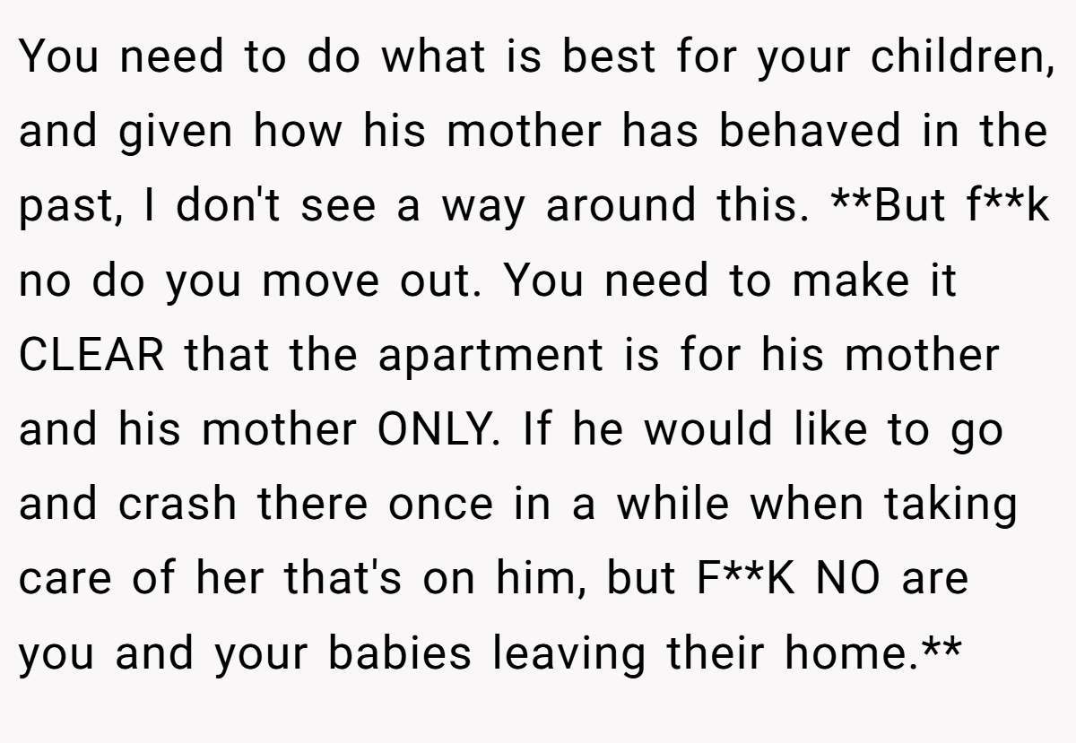 You need to do what is best for your children, and given how his mother has behaved in the past, I don't see a way around this. **But f**k no do you move out. You need to make it CLEAR that the apartment is for his mother and his mother ONLY. If he would like to go and crash there once in a while when taking care of her that's on him, but F**K NO are you and your babies leaving their home.**