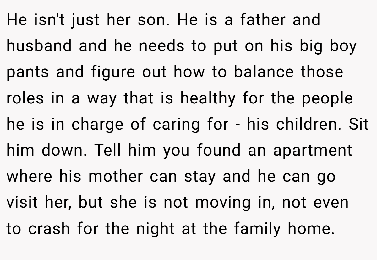 He isn't just her son. He is a father and husband and he needs to put on his big boy pants and figure out how to balance those roles in a way that is healthy for the people he is in charge of caring for - his children. Sit him down. Tell him you found an apartment where his mother can stay and he can go visit her, but she is not moving in, not even to crash for the night at the family home.