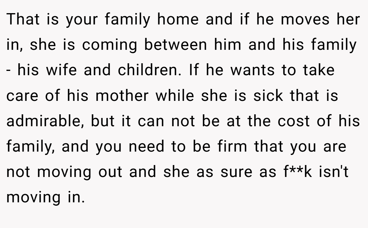 That is your family home and if he moves her in, she is coming between him and his family - his wife and children. If he wants to take care of his mother while she is sick that is admirable, but it can not be at the cost of his family, and you need to be firm that you are not moving out and she as sure as f**k isn't moving in.