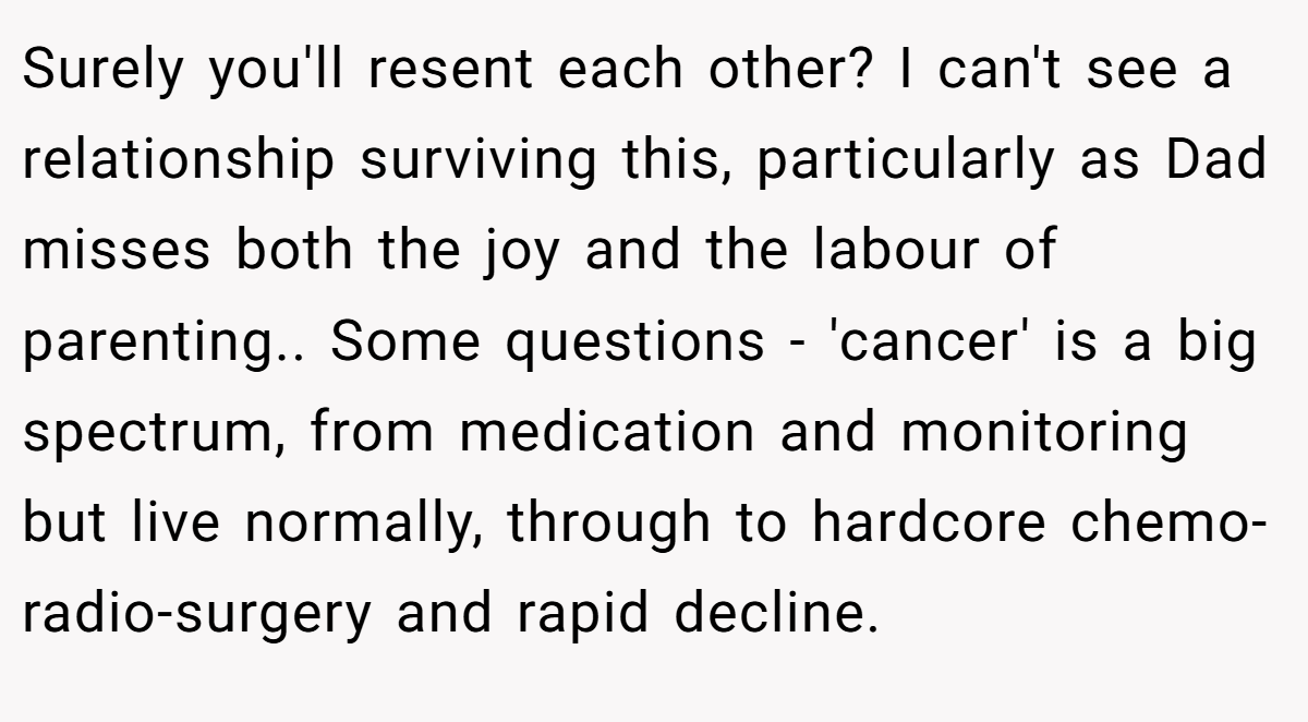 Surely you'll resent each other? I can't see a relationship surviving this, particularly as Dad misses both the joy and the labour of parenting.. Some questions - 'cancer' is a big spectrum, from medication and monitoring but live normally, through to hardcore chemo-radio-surgery and rapid decline.