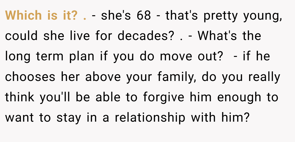 Which is it? . - she's 68 - that's pretty young, could she live for decades? . - What's the long term plan if you do move out?  - if he chooses her above your family, do you really think you'll be able to forgive him enough to want to stay in a relationship with him? 