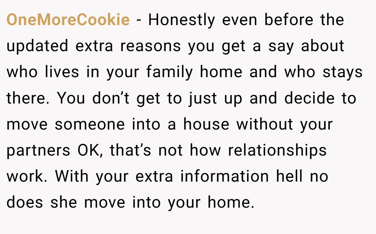 OneMoreCookie − Honestly even before the updated extra reasons you get a say about who lives in your family home and who stays there. You don’t get to just up and decide to move someone into a house without your partners OK, that’s not how relationships work. With your extra information hell no does she move into your home.