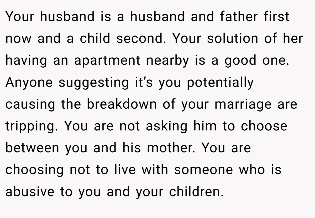 Your husband is a husband and father first now and a child second. Your solution of her having an apartment nearby is a good one. Anyone suggesting it’s you potentially causing the breakdown of your marriage are tripping. You are not asking him to choose between you and his mother. You are choosing not to live with someone who is abusive to you and your children.