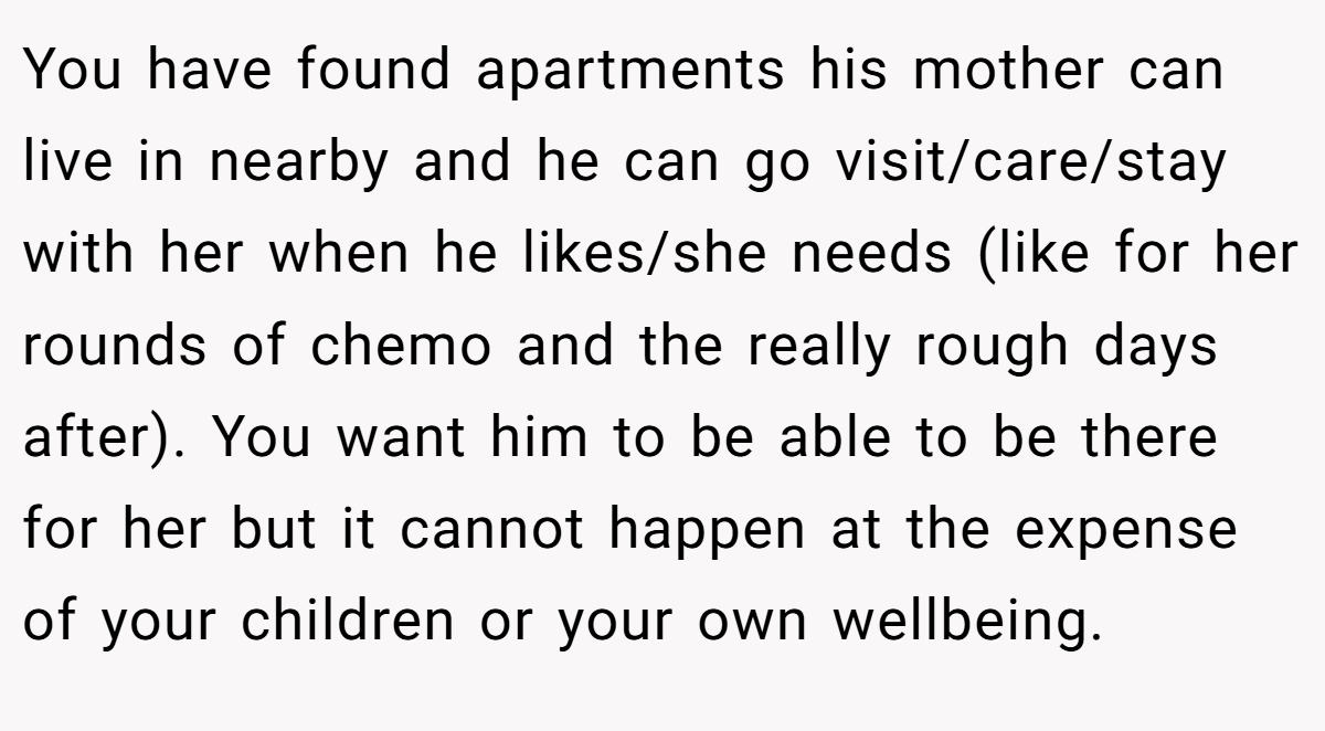 You have found apartments his mother can live in nearby and he can go visit/care/stay with her when he likes/she needs (like for her rounds of chemo and the really rough days after). You want him to be able to be there for her but it cannot happen at the expense of your children or your own wellbeing.