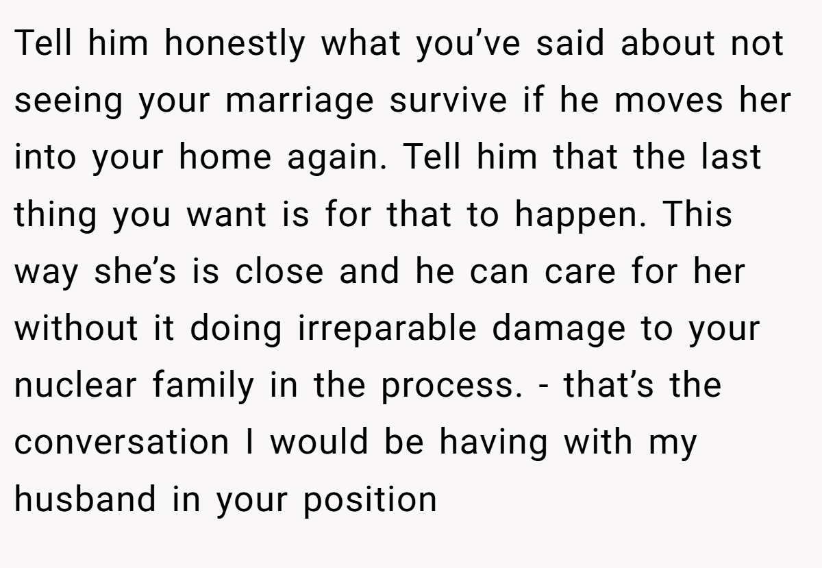 Tell him honestly what you’ve said about not seeing your marriage survive if he moves her into your home again. Tell him that the last thing you want is for that to happen. This way she’s is close and he can care for her without it doing irreparable damage to your nuclear family in the process. - that’s the conversation I would be having with my husband in your position