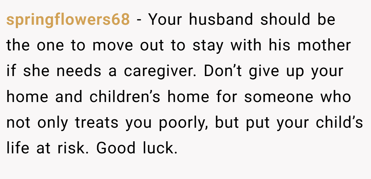 springflowers68 − Your husband should be the one to move out to stay with his mother if she needs a caregiver. Don’t give up your home and children’s home for someone who not only treats you poorly, but put your child’s life at risk. Good luck.