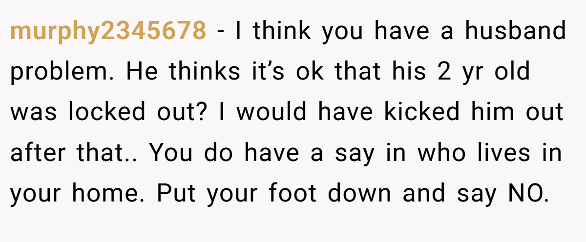 murphy2345678 − I think you have a husband problem. He thinks it’s ok that his 2 yr old was locked out? I would have kicked him out after that.. You do have a say in who lives in your home. Put your foot down and say NO.