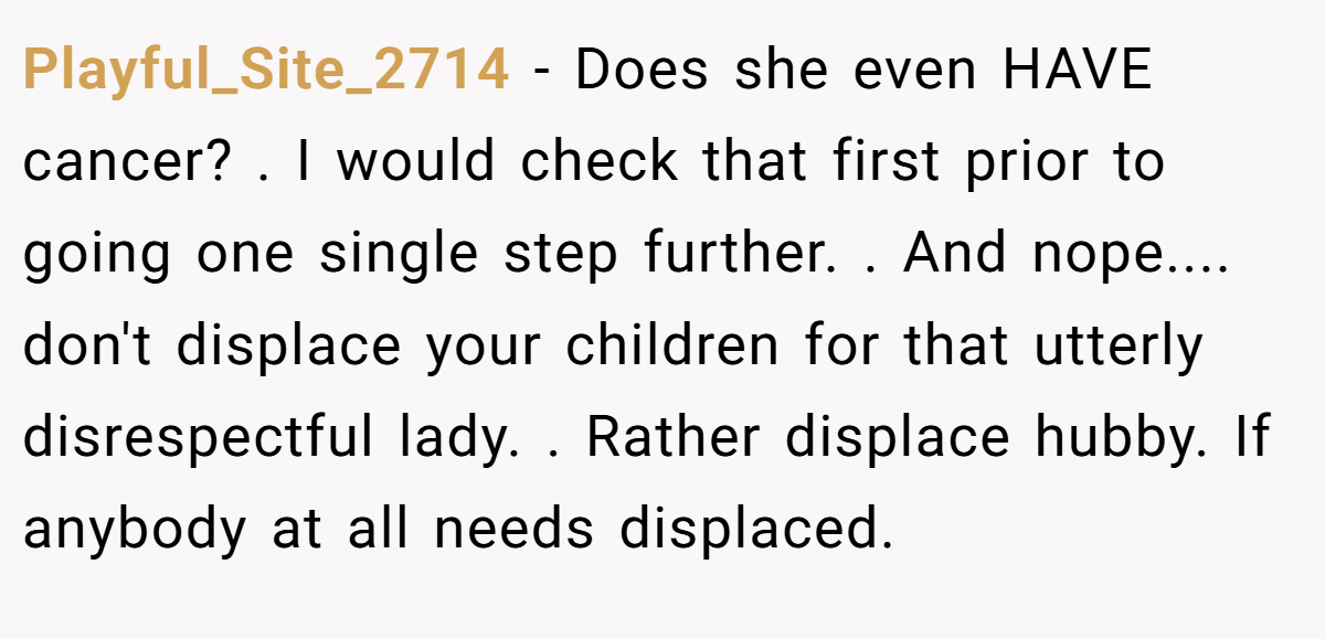 Playful_Site_2714 − Does she even HAVE cancer? . I would check that first prior to going one single step further. . And nope.... don't displace your children for that utterly disrespectful lady. . Rather displace hubby. If anybody at all needs displaced. 