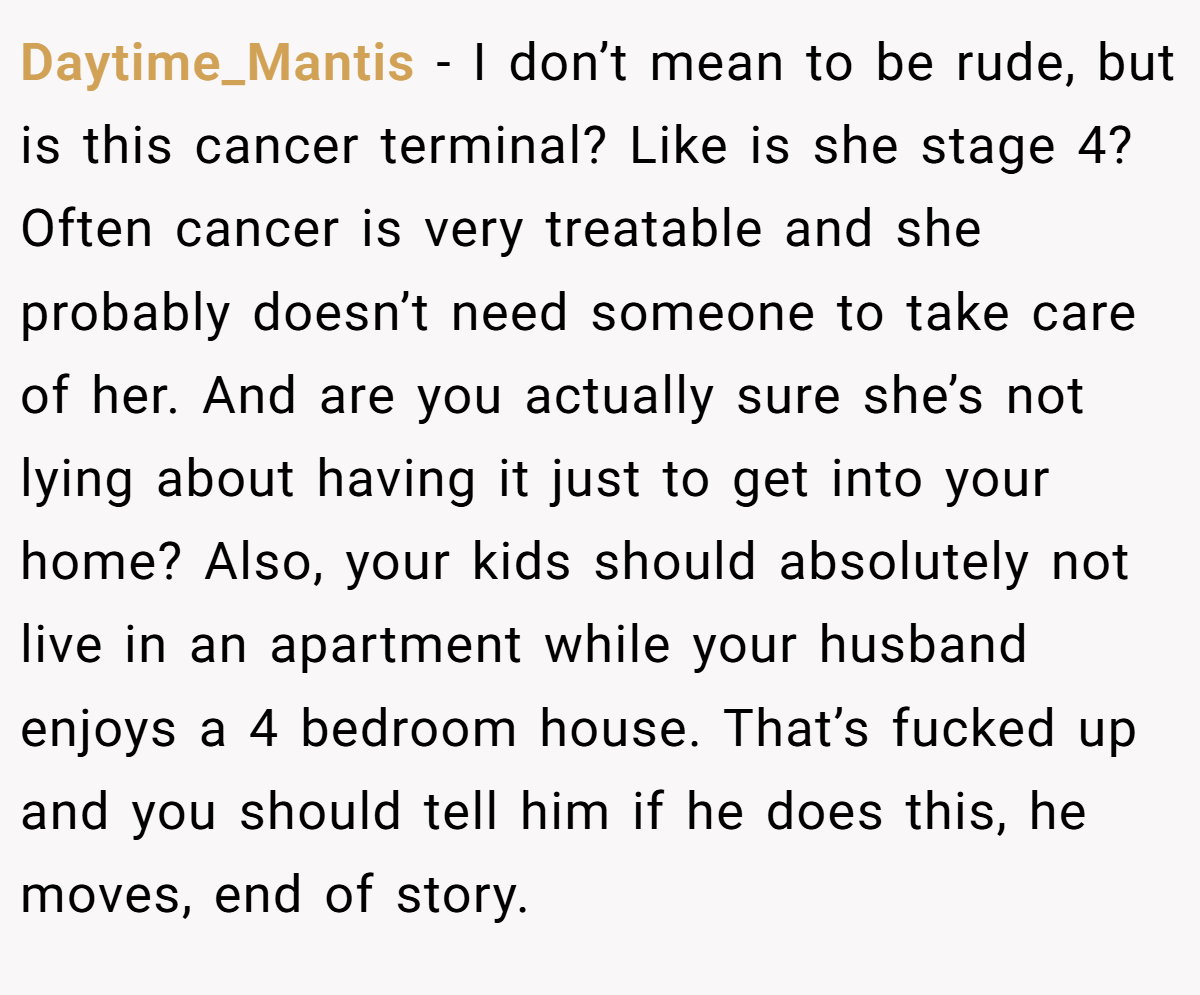Daytime_Mantis − I don’t mean to be rude, but is this cancer terminal? Like is she stage 4? Often cancer is very treatable and she probably doesn’t need someone to take care of her. And are you actually sure she’s not lying about having it just to get into your home? Also, your kids should absolutely not live in an apartment while your husband enjoys a 4 bedroom house. That’s fucked up and you should tell him if he does this, he moves, end of story.