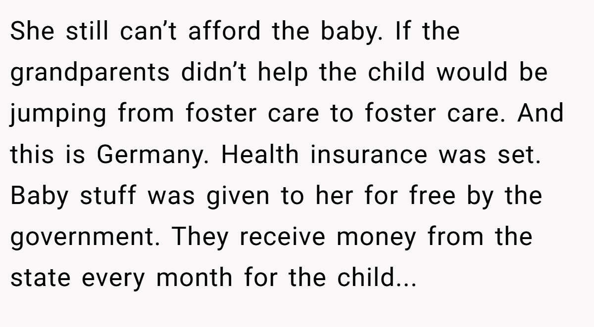 She still can’t afford the baby. If the grandparents didn’t help the child would be jumping from foster care to foster care. And this is Germany. Health insurance was set. Baby stuff was given to her for free by the government. They receive money from the state every month for the child...