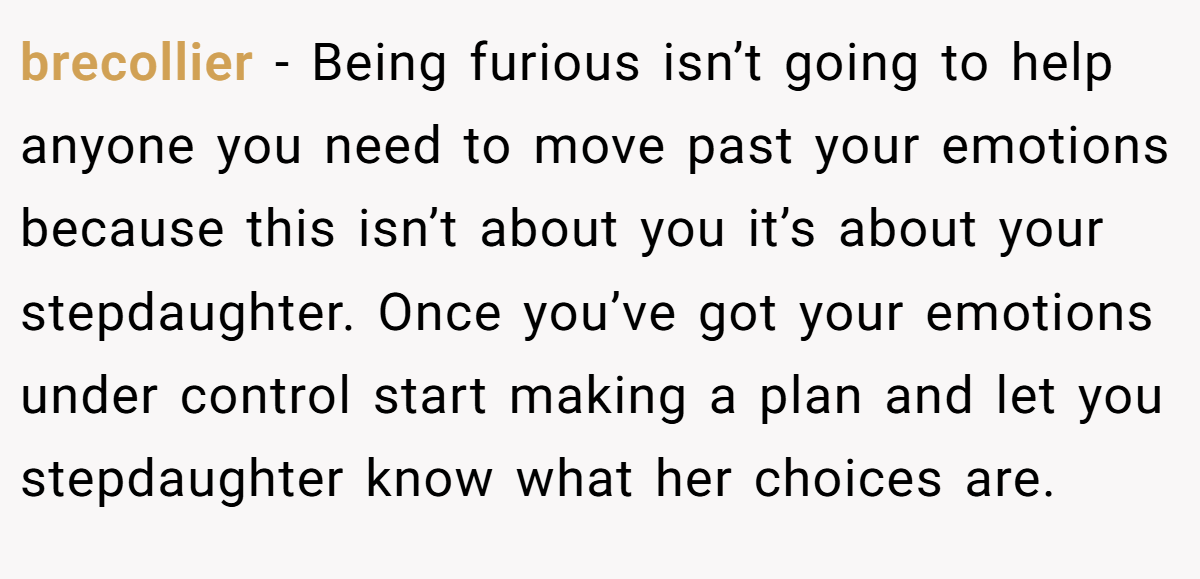 brecollier − Being furious isn’t going to help anyone you need to move past your emotions because this isn’t about you it’s about your stepdaughter. Once you’ve got your emotions under control start making a plan and let you stepdaughter know what her choices are.