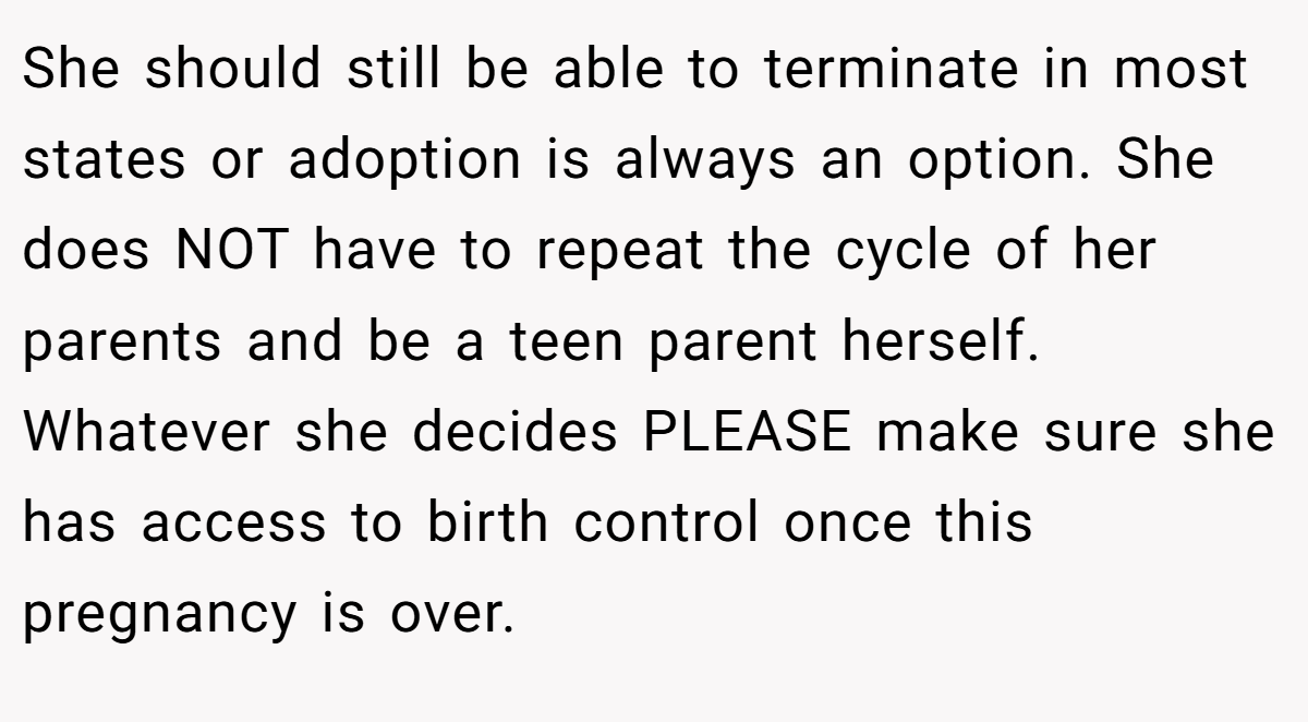 She should still be able to terminate in most states or adoption is always an option. She does NOT have to repeat the cycle of her parents and be a teen parent herself. Whatever she decides PLEASE make sure she has access to birth control once this pregnancy is over.