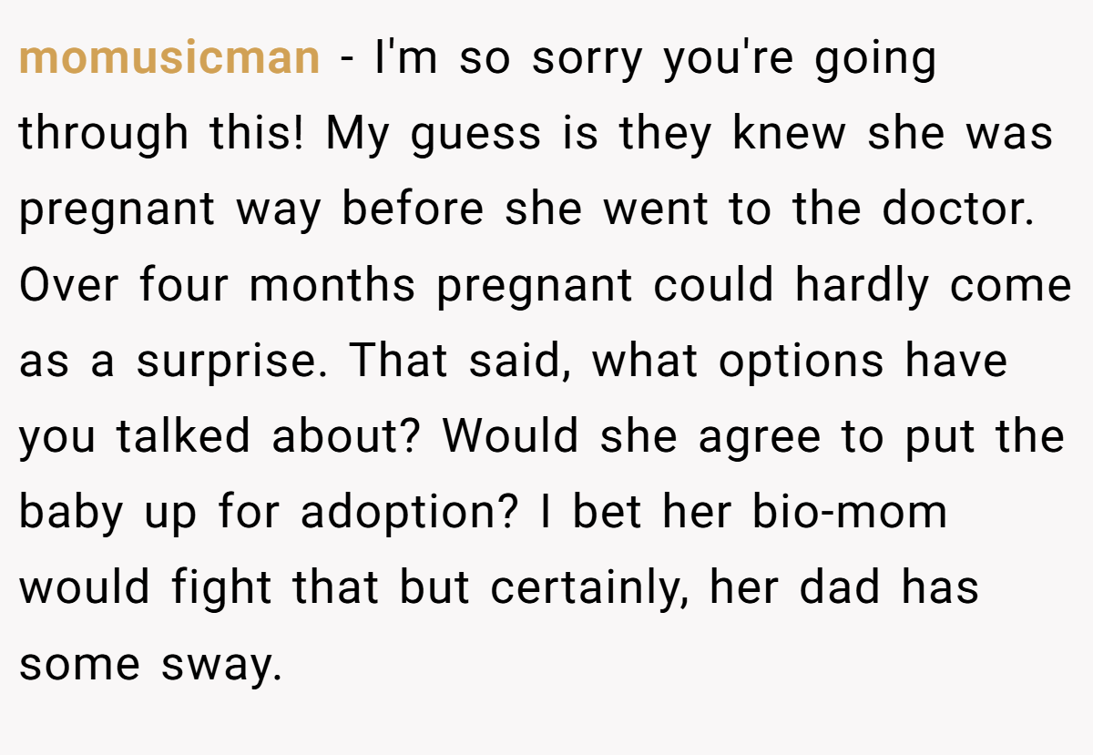 momusicman − I'm so sorry you're going through this! My guess is they knew she was pregnant way before she went to the doctor. Over four months pregnant could hardly come as a surprise. That said, what options have you talked about? Would she agree to put the baby up for adoption? I bet her bio-mom would fight that but certainly, her dad has some sway.