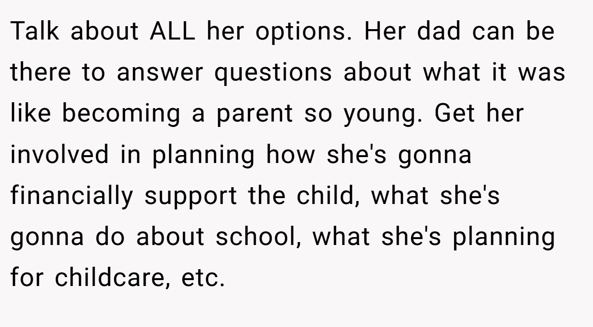 Talk about ALL her options. Her dad can be there to answer questions about what it was like becoming a parent so young. Get her involved in planning how she's gonna financially support the child, what she's gonna do about school, what she's planning for childcare, etc.