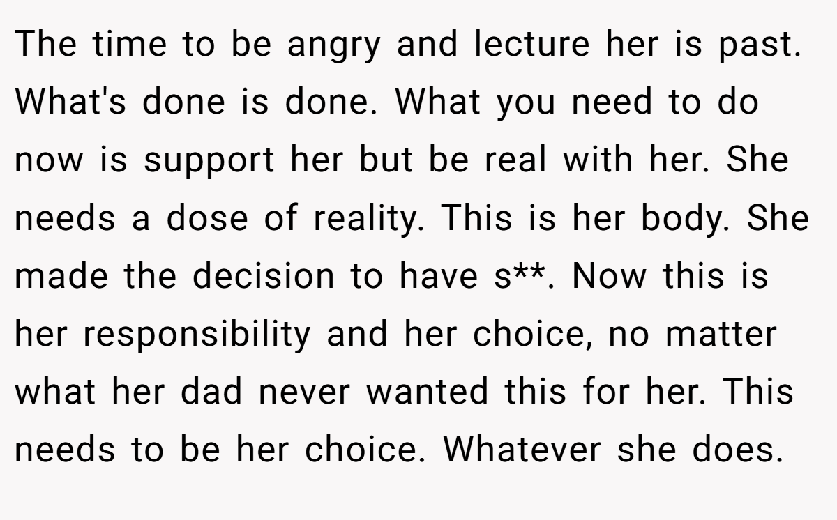The time to be angry and lecture her is past. What's done is done. What you need to do now is support her but be real with her. She needs a dose of reality. This is her body. She made the decision to have s**. Now this is her responsibility and her choice, no matter what her dad never wanted this for her. This needs to be her choice. Whatever she does.