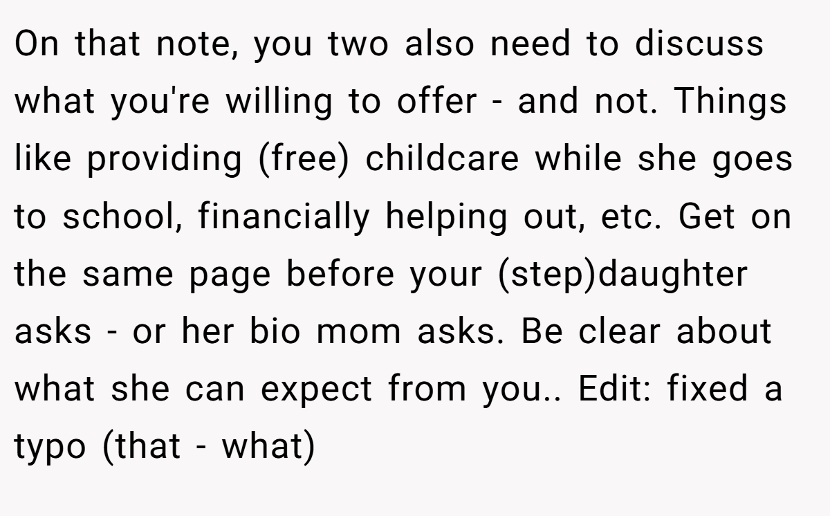 On that note, you two also need to discuss what you're willing to offer - and not. Things like providing (free) childcare while she goes to school, financially helping out, etc. Get on the same page before your (step)daughter asks - or her bio mom asks. Be clear about what she can expect from you.. Edit: fixed a typo (that - what)