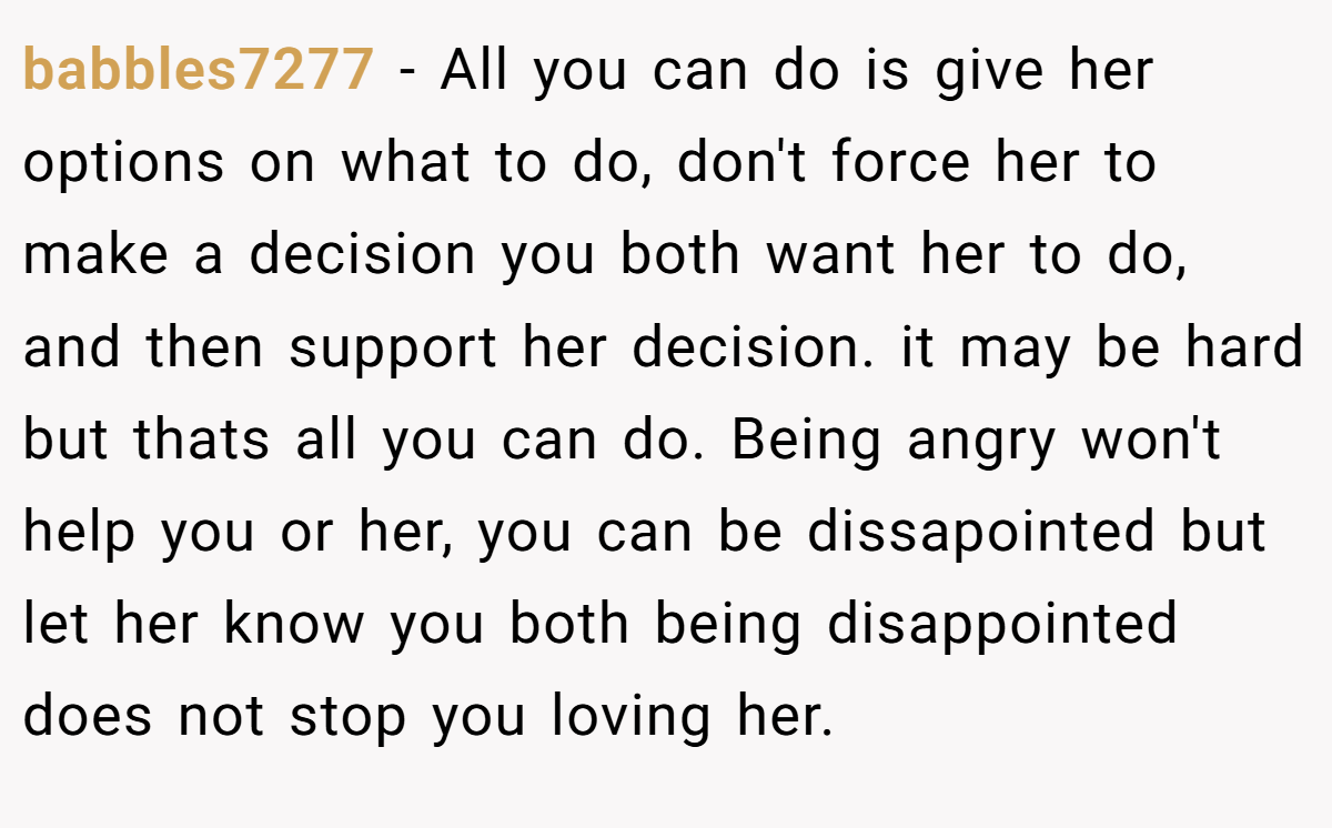 babbles7277 − All you can do is give her options on what to do, don't force her to make a decision you both want her to do, and then support her decision. it may be hard but thats all you can do. Being angry won't help you or her, you can be dissapointed but let her know you both being disappointed does not stop you loving her.