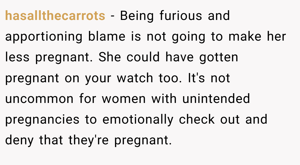 hasallthecarrots − Being furious and apportioning blame is not going to make her less pregnant. She could have gotten pregnant on your watch too. It's not uncommon for women with unintended pregnancies to emotionally check out and deny that they're pregnant.