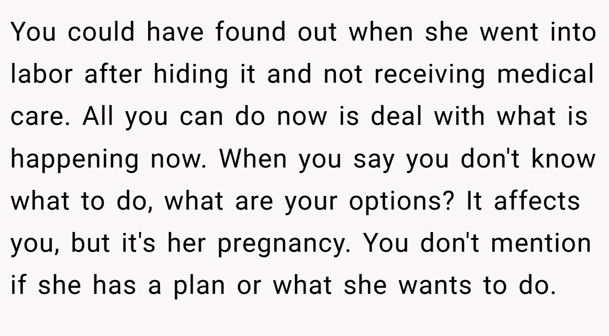 You could have found out when she went into labor after hiding it and not receiving medical care. All you can do now is deal with what is happening now. When you say you don't know what to do, what are your options? It affects you, but it's her pregnancy. You don't mention if she has a plan or what she wants to do.