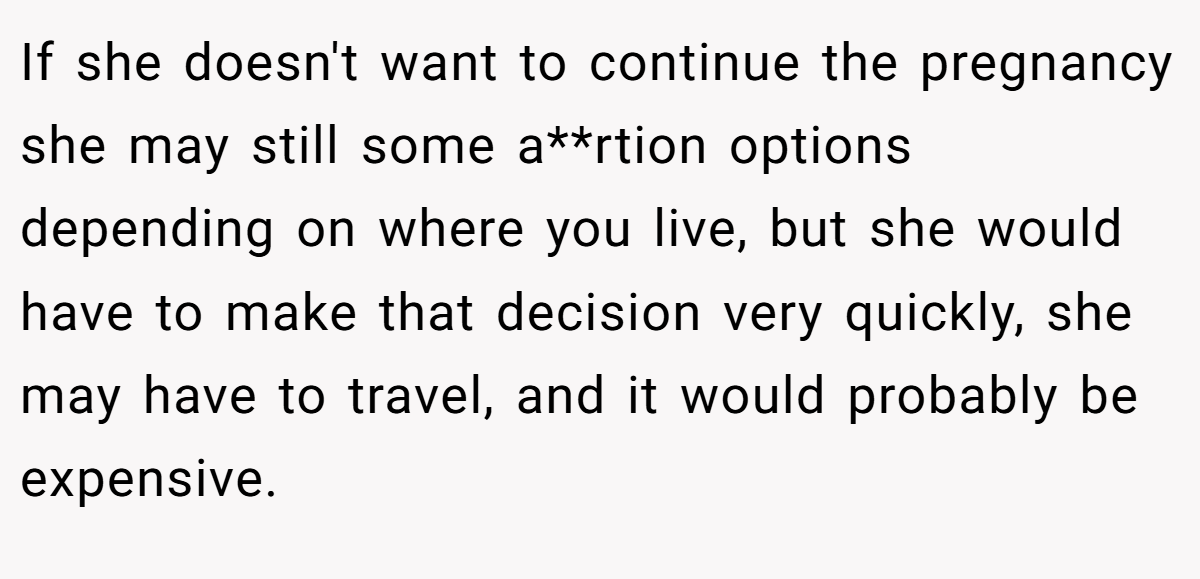 If she doesn't want to continue the pregnancy she may still some a**rtion options depending on where you live, but she would have to make that decision very quickly, she may have to travel, and it would probably be expensive.