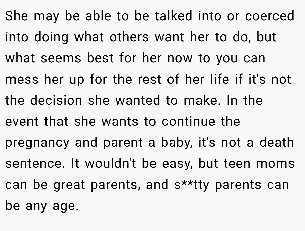 She may be able to be talked into or coerced into doing what others want her to do, but what seems best for her now to you can mess her up for the rest of her life if it's not the decision she wanted to make. In the event that she wants to continue the pregnancy and parent a baby, it's not a death sentence. It wouldn't be easy, but teen moms can be great parents, and s**tty parents can be any age.