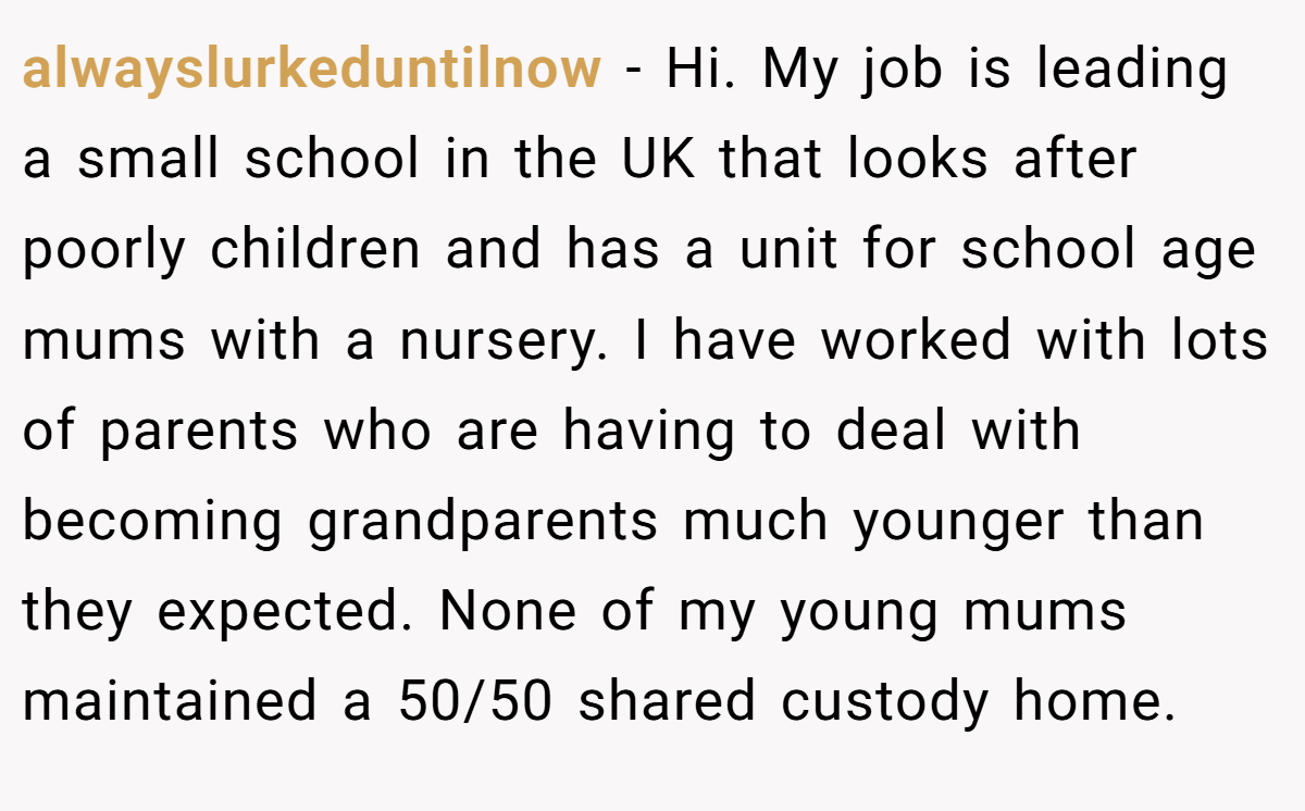 alwayslurkeduntilnow − Hi. My job is leading a small school in the UK that looks after poorly children and has a unit for school age mums with a nursery. I have worked with lots of parents who are having to deal with becoming grandparents much younger than they expected. None of my young mums maintained a 50/50 shared custody home.