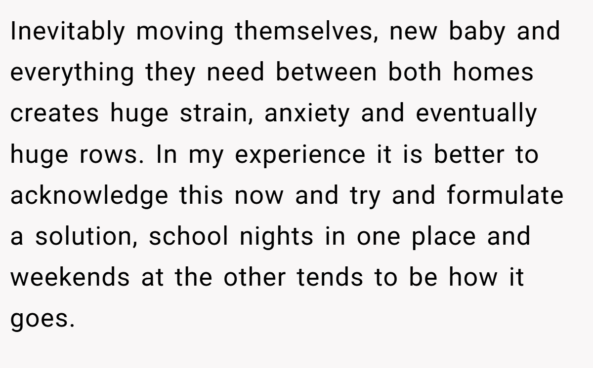 Inevitably moving themselves, new baby and everything they need between both homes creates huge strain, anxiety and eventually huge rows. In my experience it is better to acknowledge this now and try and formulate a solution, school nights in one place and weekends at the other tends to be how it goes.