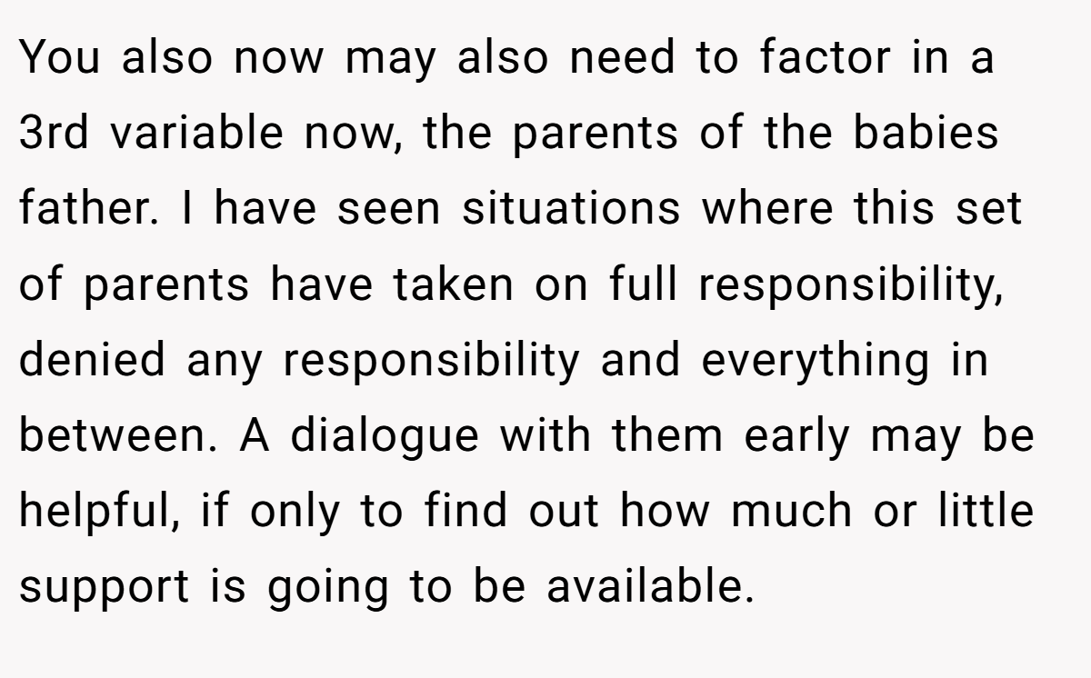 You also now may also need to factor in a 3rd variable now, the parents of the babies father. I have seen situations where this set of parents have taken on full responsibility, denied any responsibility and everything in between. A dialogue with them early may be helpful, if only to find out how much or little support is going to be available.