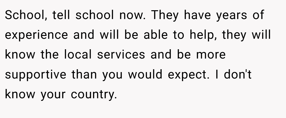 School, tell school now. They have years of experience and will be able to help, they will know the local services and be more supportive than you would expect. I don't know your country.