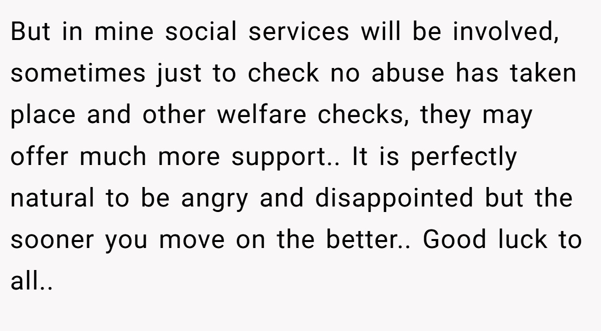 But in mine social services will be involved, sometimes just to check no abuse has taken place and other welfare checks, they may offer much more support.. It is perfectly natural to be angry and disappointed but the sooner you move on the better.. Good luck to all..