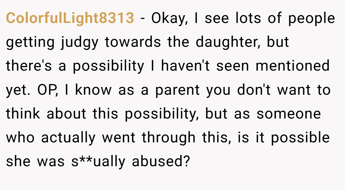 ColorfulLight8313 − Okay, I see lots of people getting judgy towards the daughter, but there's a possibility I haven't seen mentioned yet. OP, I know as a parent you don't want to think about this possibility, but as someone who actually went through this, is it possible she was s**ually abused?