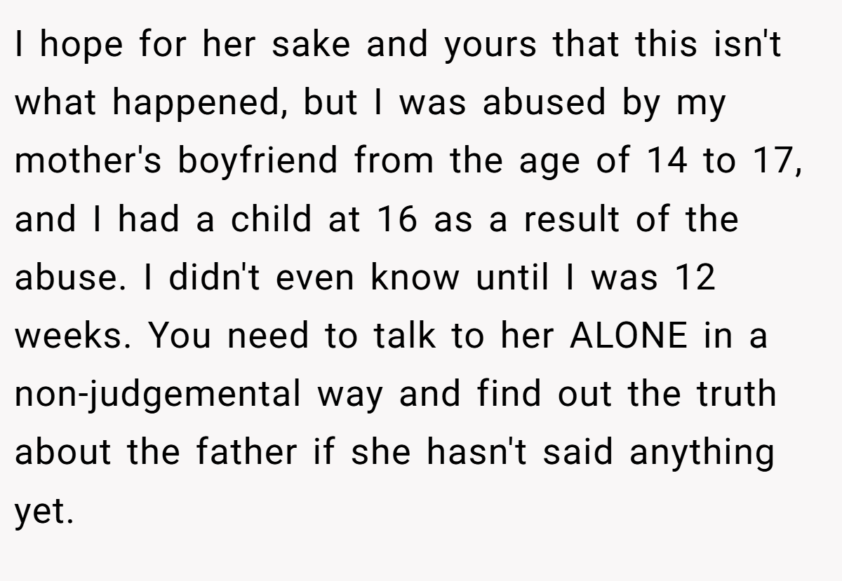 I hope for her sake and yours that this isn't what happened, but I was abused by my mother's boyfriend from the age of 14 to 17, and I had a child at 16 as a result of the abuse. I didn't even know until I was 12 weeks. You need to talk to her ALONE in a non-judgemental way and find out the truth about the father if she hasn't said anything yet.