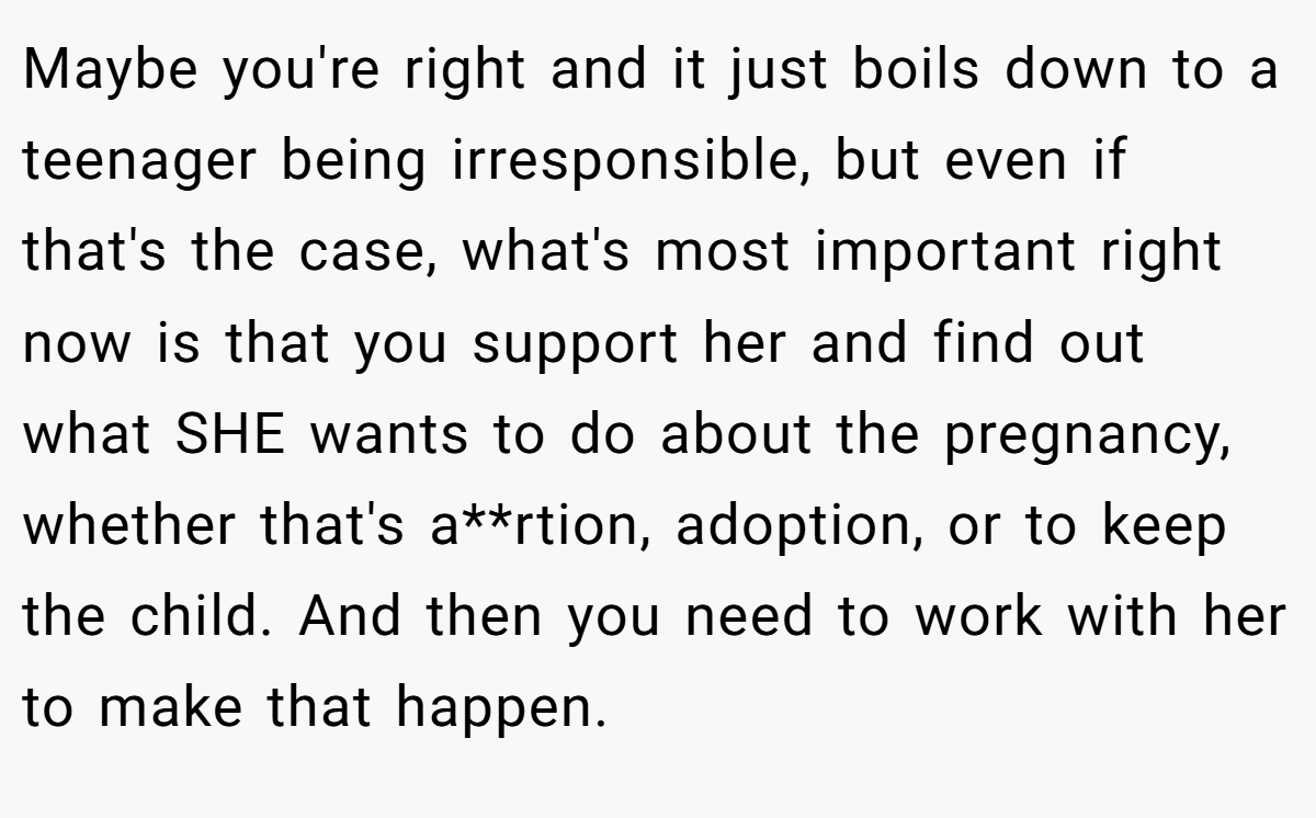 Maybe you're right and it just boils down to a teenager being irresponsible, but even if that's the case, what's most important right now is that you support her and find out what SHE wants to do about the pregnancy, whether that's a**rtion, adoption, or to keep the child. And then you need to work with her to make that happen.
