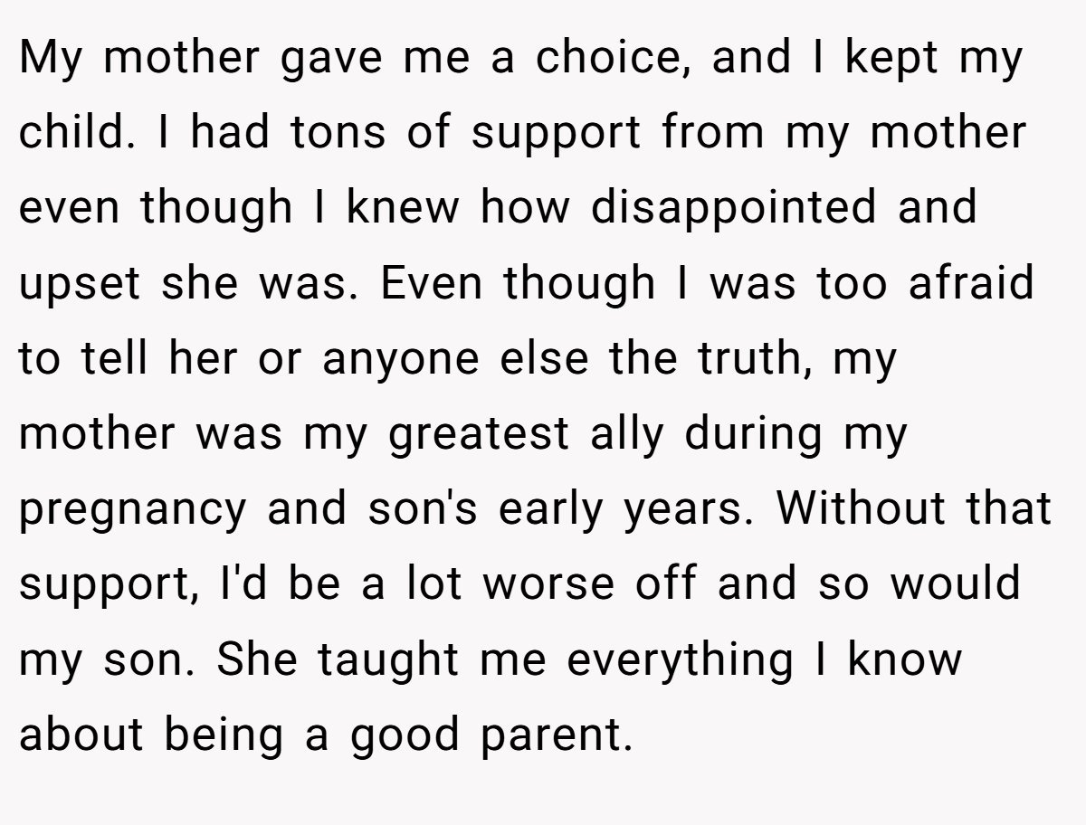 My mother gave me a choice, and I kept my child. I had tons of support from my mother even though I knew how disappointed and upset she was. Even though I was too afraid to tell her or anyone else the truth, my mother was my greatest ally during my pregnancy and son's early years. Without that support, I'd be a lot worse off and so would my son. She taught me everything I know about being a good parent.