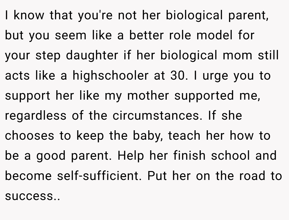 I know that you're not her biological parent, but you seem like a better role model for your step daughter if her biological mom still acts like a highschooler at 30. I urge you to support her like my mother supported me, regardless of the circumstances. If she chooses to keep the baby, teach her how to be a good parent. Help her finish school and become self-sufficient. Put her on the road to success.. 