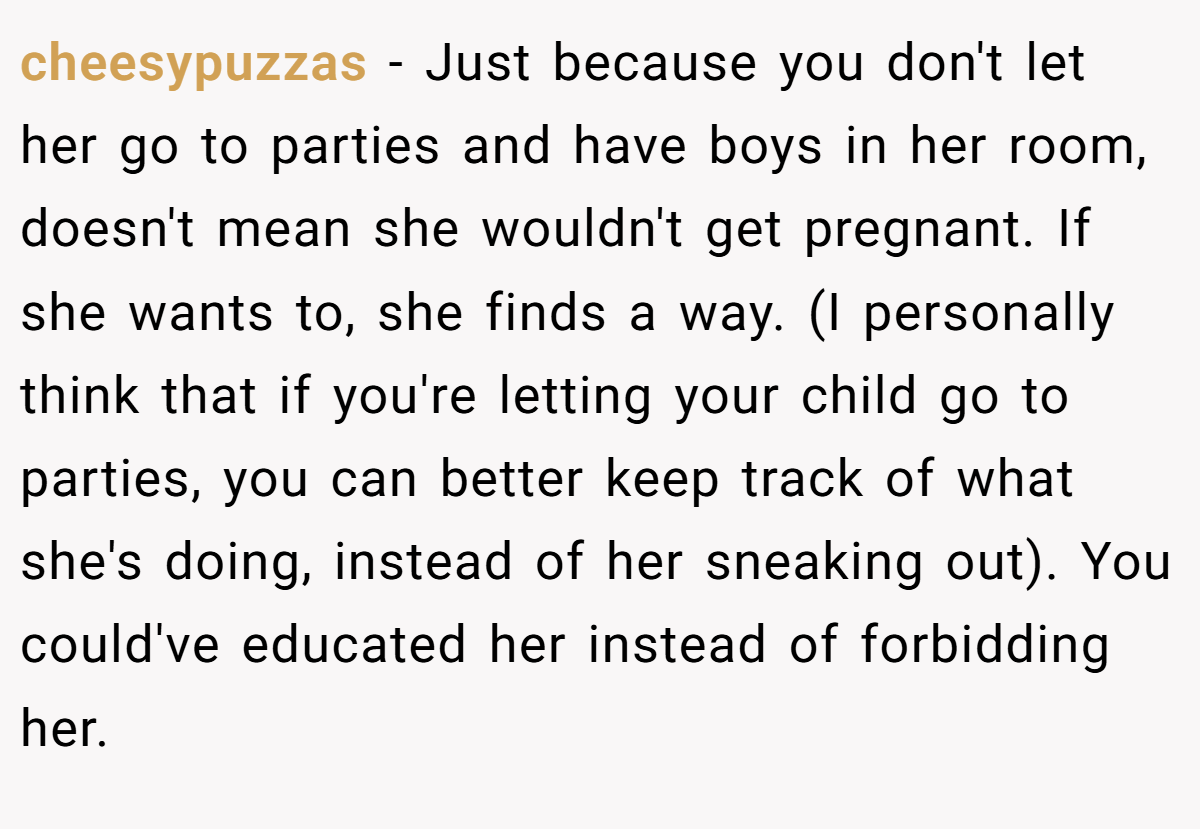 cheesypuzzas − Just because you don't let her go to parties and have boys in her room, doesn't mean she wouldn't get pregnant. If she wants to, she finds a way. (I personally think that if you're letting your child go to parties, you can better keep track of what she's doing, instead of her sneaking out). You could've educated her instead of forbidding her.