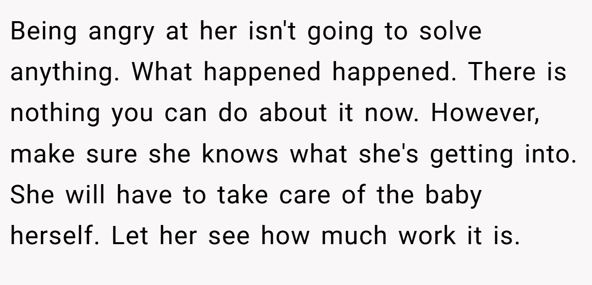 Being angry at her isn't going to solve anything. What happened happened. There is nothing you can do about it now. However, make sure she knows what she's getting into. She will have to take care of the baby herself. Let her see how much work it is.