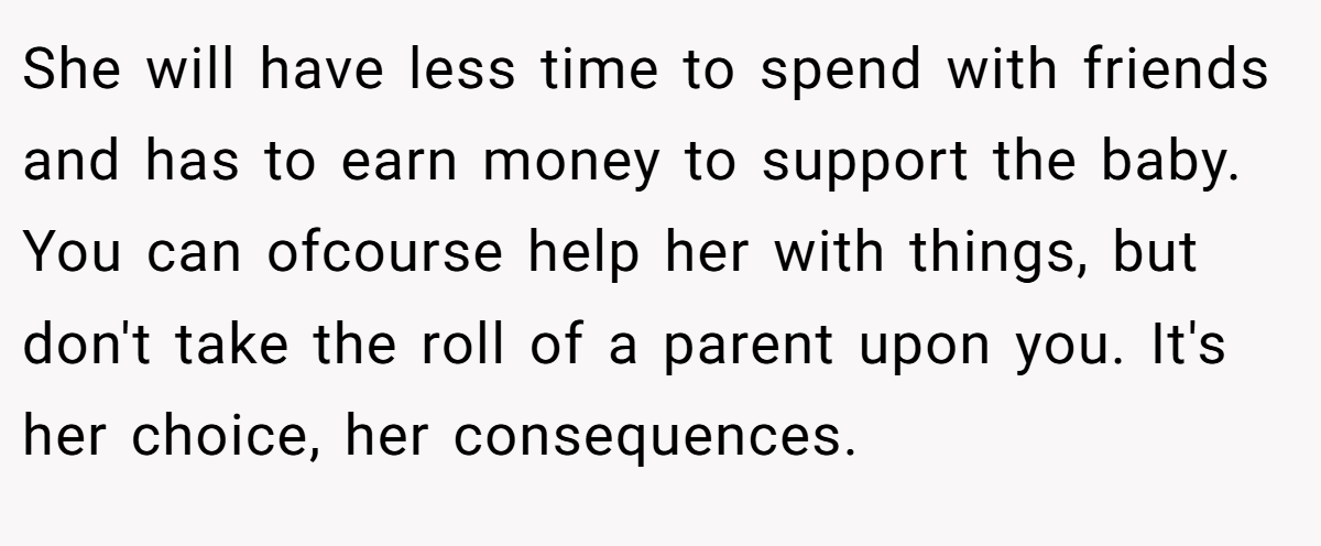 She will have less time to spend with friends and has to earn money to support the baby. You can ofcourse help her with things, but don't take the roll of a parent upon you. It's her choice, her consequences.