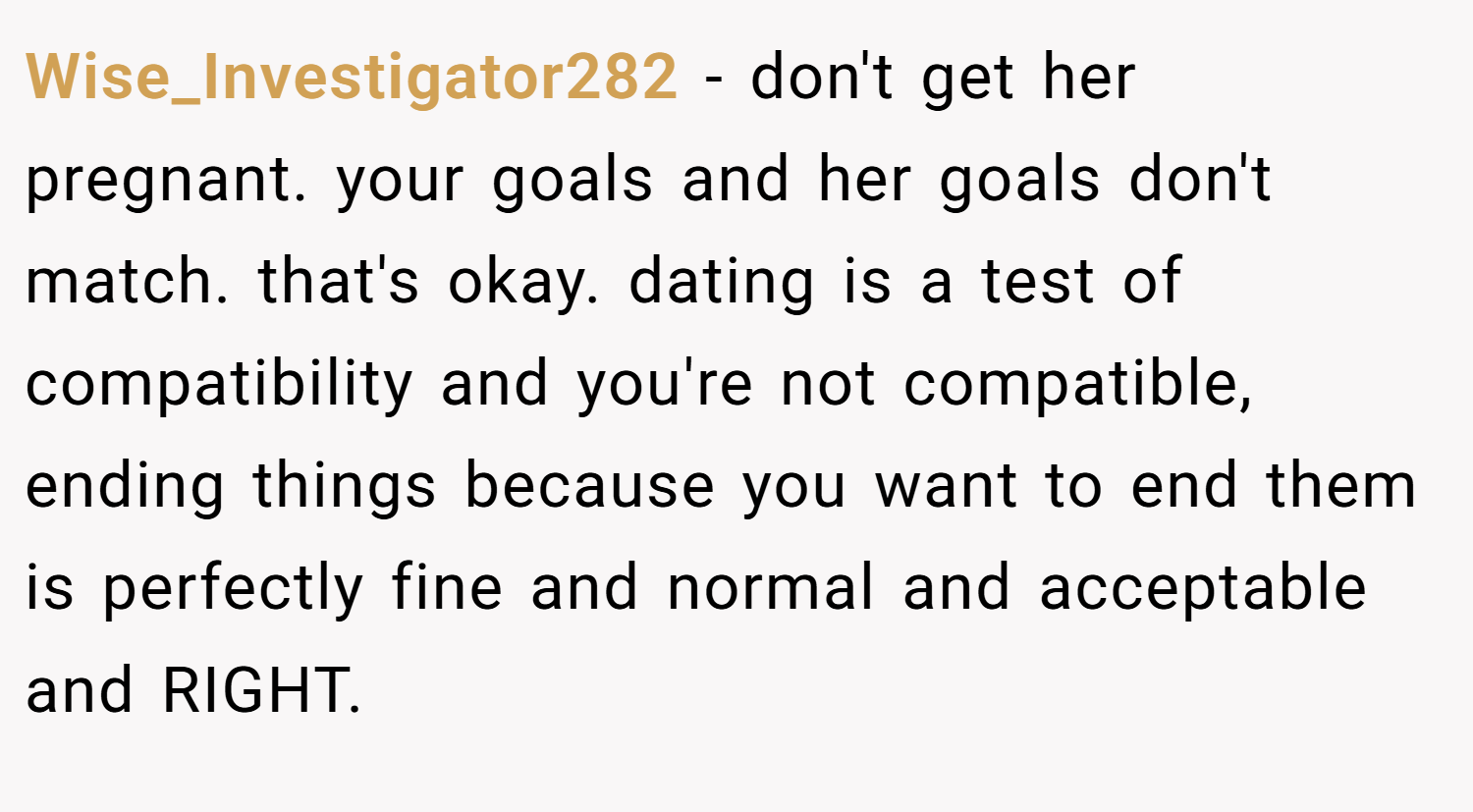 Wise_Investigator282 − don't get her pregnant. your goals and her goals don't match. that's okay. dating is a test of compatibility and you're not compatible, ending things because you want to end them is perfectly fine and normal and acceptable and RIGHT.