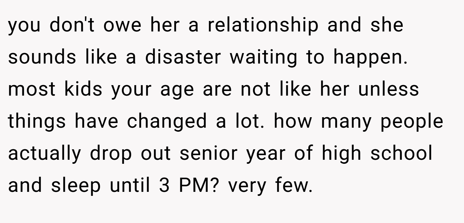 you don't owe her a relationship and she sounds like a disaster waiting to happen. most kids your age are not like her unless things have changed a lot. how many people actually drop out senior year of high school and sleep until 3 PM? very few.