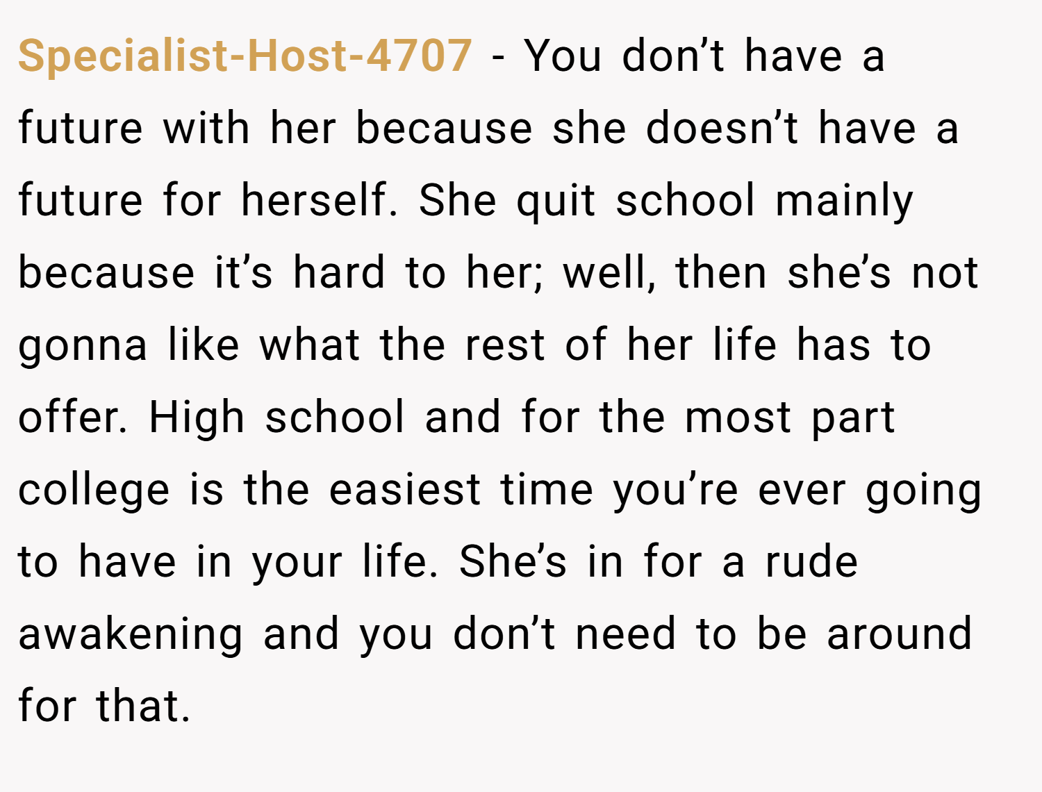Specialist-Host-4707 − You don’t have a future with her because she doesn’t have a future for herself. She quit school mainly because it’s hard to her; well, then she’s not gonna like what the rest of her life has to offer. High school and for the most part college is the easiest time you’re ever going to have in your life. She’s in for a rude awakening and you don’t need to be around for that.