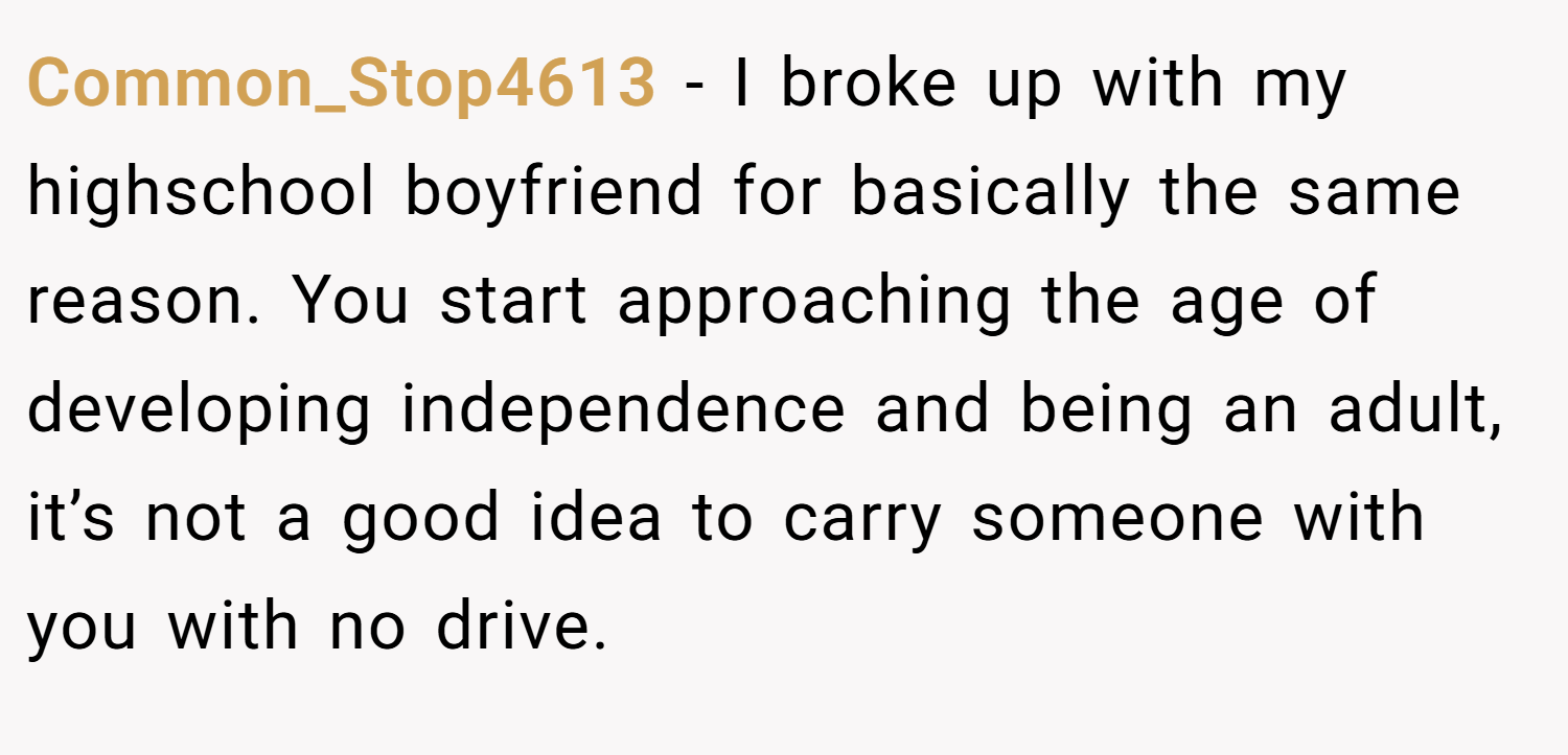 Common_Stop4613 − I broke up with my highschool boyfriend for basically the same reason. You start approaching the age of developing independence and being an adult, it’s not a good idea to carry someone with you with no drive.